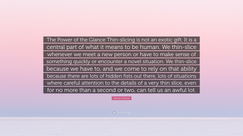 Malcolm Gladwell Quote: “The Power of the Glance Thin-slicing is not an exotic gift. It is a central part of what it means to be human. We thin-slice whenever we meet a new person or have to make sense of something quickly or encounter a novel situation. We thin-slice because we have to, and we come to rely on that ability because there are lots of hidden fists out there, lots of situations where careful attention to the details of a very thin slice, even for no more than a second or two, can tell us an awful lot.”