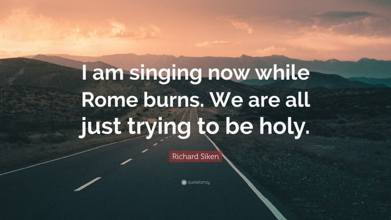 Richard Siken Quote: “I am singing now while Rome burns. We are all just trying to be holy.”