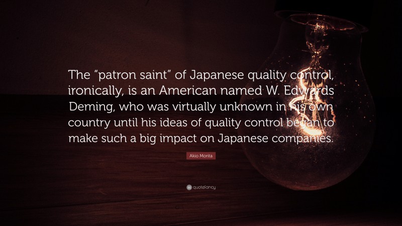Akio Morita Quote: “The “patron saint” of Japanese quality control, ironically, is an American named W. Edwards Deming, who was virtually unknown in his own country until his ideas of quality control began to make such a big impact on Japanese companies.”