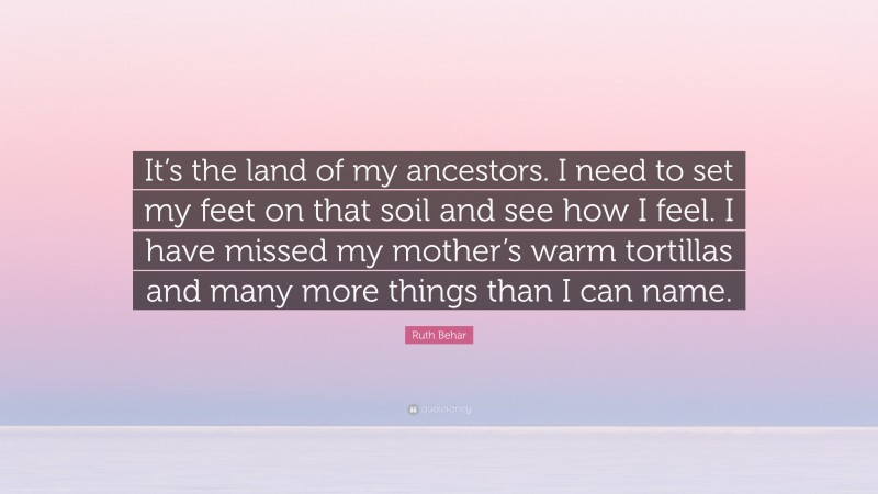 Ruth Behar Quote: “It’s the land of my ancestors. I need to set my feet on that soil and see how I feel. I have missed my mother’s warm tortillas and many more things than I can name.”