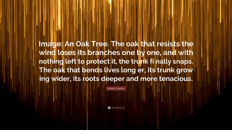 Robert Greene Quote: “Image: An Oak Tree. The oak that resists the wind loses its branches one by one, and with nothing left to protect it, the trunk fi nally snaps. The oak that bends lives long er, its trunk grow ing wider, its roots deeper and more tenacious.”