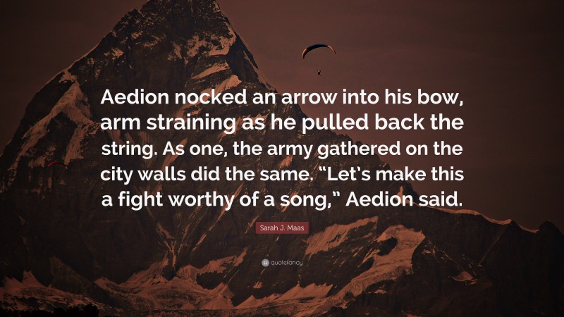 Sarah J. Maas Quote: “Aedion nocked an arrow into his bow, arm straining as he pulled back the string. As one, the army gathered on the city walls did the same. “Let’s make this a fight worthy of a song,” Aedion said.”