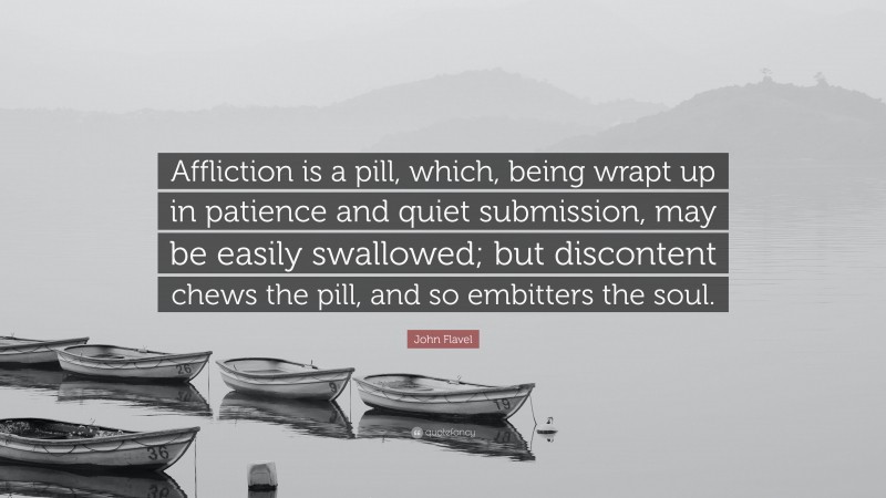 John Flavel Quote: “Affliction is a pill, which, being wrapt up in patience and quiet submission, may be easily swallowed; but discontent chews the pill, and so embitters the soul.”