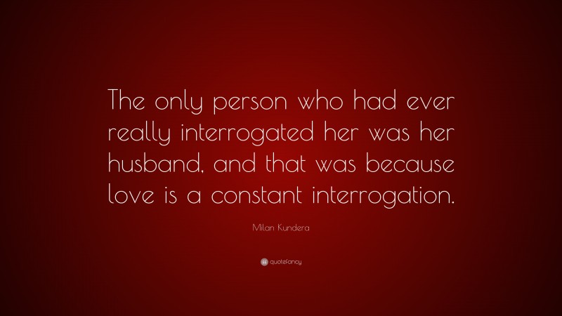 Milan Kundera Quote: “The only person who had ever really interrogated her was her husband, and that was because love is a constant interrogation.”