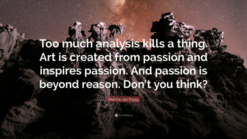 Menna van Praag Quote: “Too much analysis kills a thing. Art is created from passion and inspires passion. And passion is beyond reason. Don’t you think?”