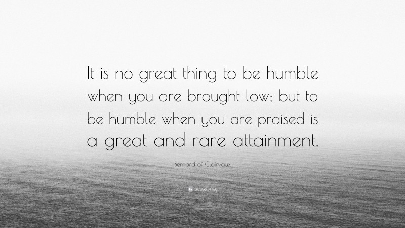 Bernard of Clairvaux Quote: “It is no great thing to be humble when you are brought low; but to be humble when you are praised is a great and rare attainment.”