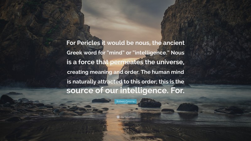 Robert Greene Quote: “For Pericles it would be nous, the ancient Greek word for “mind” or “intelligence.” Nous is a force that permeates the universe, creating meaning and order. The human mind is naturally attracted to this order; this is the source of our intelligence. For.”