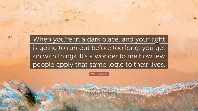 Mark Lawrence Quote: “When you’re in a dark place, and your light is going to run out before too long, you get on with things. It’s a wonder to me how few people apply that same logic to their lives.”