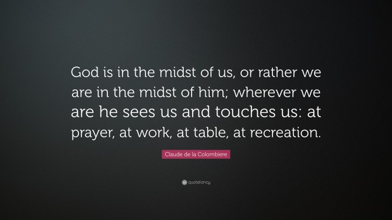 Claude de la Colombiere Quote: “God is in the midst of us, or rather we are in the midst of him; wherever we are he sees us and touches us: at prayer, at work, at table, at recreation.”