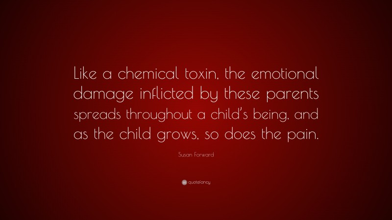 Susan Forward Quote: “Like a chemical toxin, the emotional damage inflicted by these parents spreads throughout a child’s being, and as the child grows, so does the pain.”
