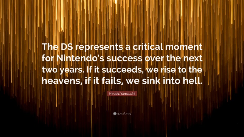 Hiroshi Yamauchi Quote: “The DS represents a critical moment for Nintendo’s success over the next two years. If it succeeds, we rise to the heavens, if it fails, we sink into hell.”