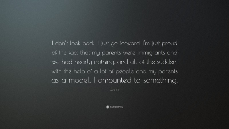 Frank Oz Quote: “I don’t look back, I just go forward. I’m just proud of the fact that my parents were immigrants and we had nearly nothing, and all of the sudden, with the help of a lot of people and my parents as a model, I amounted to something.”