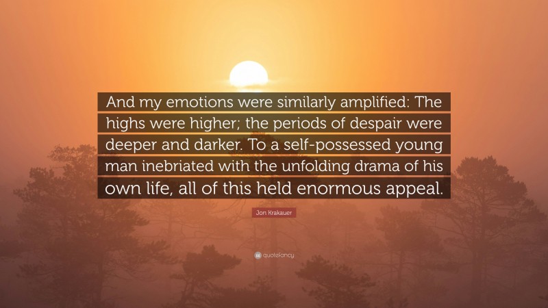 Jon Krakauer Quote: “And my emotions were similarly amplified: The highs were higher; the periods of despair were deeper and darker. To a self-possessed young man inebriated with the unfolding drama of his own life, all of this held enormous appeal.”