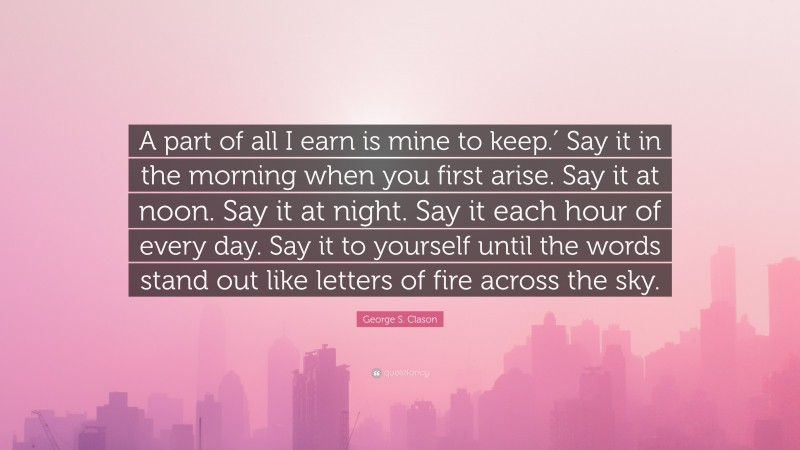 George S. Clason Quote: “A part of all I earn is mine to keep.′ Say it in the morning when you first arise. Say it at noon. Say it at night. Say it each hour of every day. Say it to yourself until the words stand out like letters of fire across the sky.”