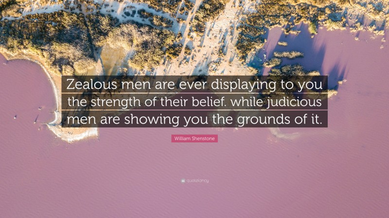 William Shenstone Quote: “Zealous men are ever displaying to you the strength of their belief. while judicious men are showing you the grounds of it.”
