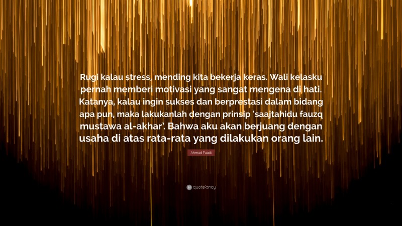 Ahmad Fuadi Quote: “Rugi kalau stress, mending kita bekerja keras. Wali kelasku pernah memberi motivasi yang sangat mengena di hati. Katanya, kalau ingin sukses dan berprestasi dalam bidang apa pun, maka lakukanlah dengan prinsip ‘saajtahidu fauzq mustawa al-akhar’. Bahwa aku akan berjuang dengan usaha di atas rata-rata yang dilakukan orang lain.”