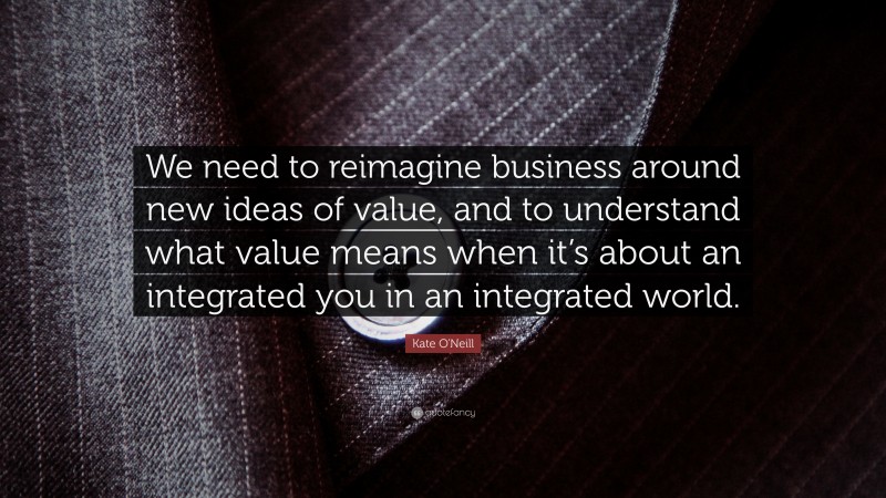 Kate O'Neill Quote: “We need to reimagine business around new ideas of value, and to understand what value means when it’s about an integrated you in an integrated world.”