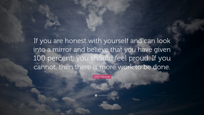 John Havlicek Quote: “If you are honest with yourself and can look into a mirror and believe that you have given 100 percent, you should feel proud. If you cannot, then there is more work to be done.”