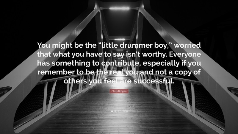 Chris Brogan Quote: “You might be the “little drummer boy,” worried that what you have to say isn’t worthy. Everyone has something to contribute, especially if you remember to be the real you and not a copy of others you feel are successful.”