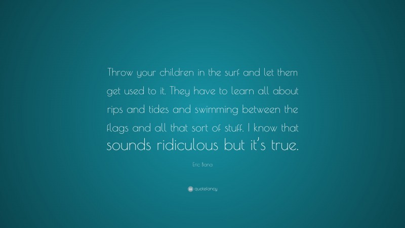 Eric Bana Quote: “Throw your children in the surf and let them get used to it. They have to learn all about rips and tides and swimming between the flags and all that sort of stuff. I know that sounds ridiculous but it’s true.”