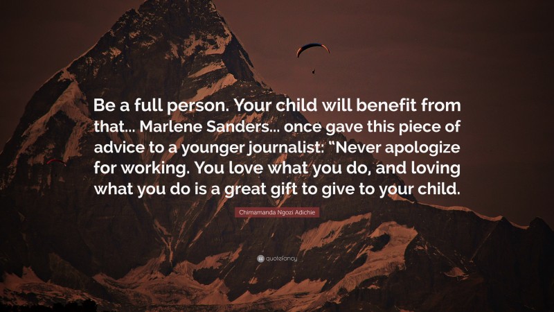 Chimamanda Ngozi Adichie Quote: “Be a full person. Your child will benefit from that... Marlene Sanders... once gave this piece of advice to a younger journalist: “Never apologize for working. You love what you do, and loving what you do is a great gift to give to your child.”