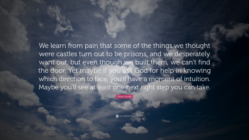 Anne Lamott Quote: “We learn from pain that some of the things we thought were castles turn out to be prisons, and we desperately want out, but even though we built them, we can’t find the door. Yet maybe if you ask God for help in knowing which direction to face, you’ll have a moment of intuition. Maybe you’ll see at least one next right step you can take.”