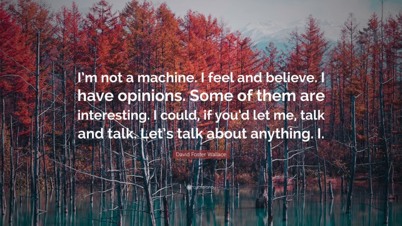 David Foster Wallace Quote: “I’m not a machine. I feel and believe. I have opinions. Some of them are interesting. I could, if you’d let me, talk and talk. Let’s talk about anything. I.”