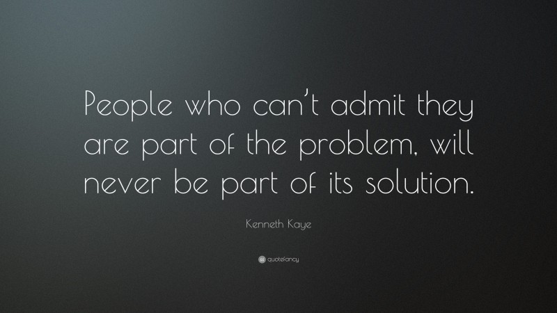 Kenneth Kaye Quote: “People who can’t admit they are part of the problem, will never be part of its solution.”