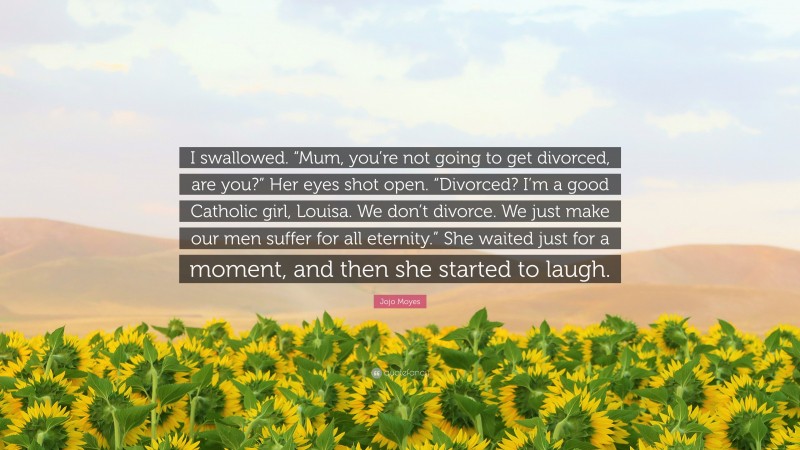 Jojo Moyes Quote: “I swallowed. “Mum, you’re not going to get divorced, are you?” Her eyes shot open. “Divorced? I’m a good Catholic girl, Louisa. We don’t divorce. We just make our men suffer for all eternity.” She waited just for a moment, and then she started to laugh.”