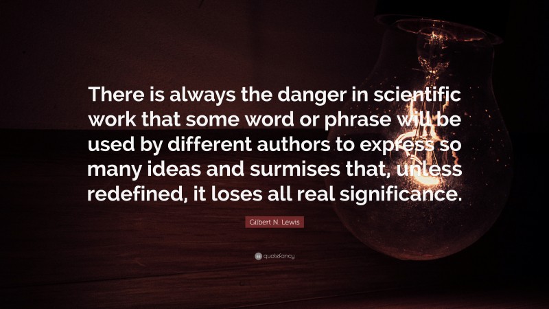 Gilbert N. Lewis Quote: “There is always the danger in scientific work that some word or phrase will be used by different authors to express so many ideas and surmises that, unless redefined, it loses all real significance.”