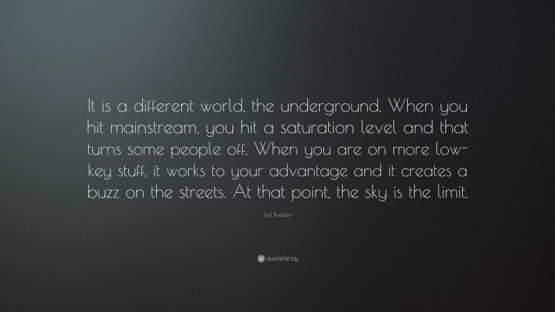 Joe Budden Quote: “It is a different world, the underground. When you hit mainstream, you hit a saturation level and that turns some people off. When you are on more low-key stuff, it works to your advantage and it creates a buzz on the streets. At that point, the sky is the limit.”