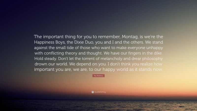 Ray Bradbury Quote: “The important thing for you to remember, Montag, is we’re the Happiness Boys, the Dixie Duo, you and I and the others. We stand against the small tide of those who want to make everyone unhappy with conflicting theory and thought. We have our fingers in the dike. Hold steady. Don’t let the torrent of melancholy and drear philosophy drown our world. We depend on you. I don’t think you realize how important you are, we are, to our happy world as it stands now.”