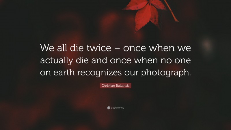 Christian Boltanski Quote: “We all die twice – once when we actually die and once when no one on earth recognizes our photograph.”
