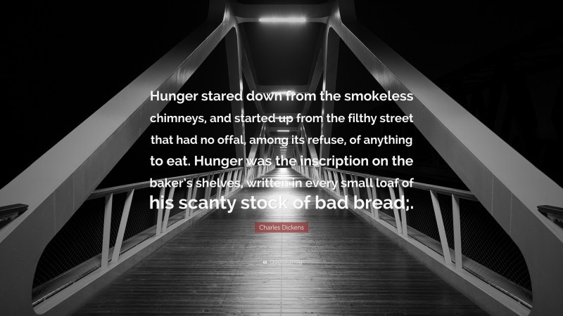 Charles Dickens Quote: “Hunger stared down from the smokeless chimneys, and started up from the filthy street that had no offal, among its refuse, of anything to eat. Hunger was the inscription on the baker’s shelves, written in every small loaf of his scanty stock of bad bread;.”