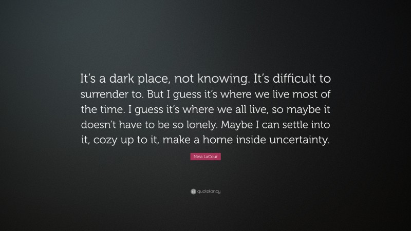 Nina LaCour Quote: “It’s a dark place, not knowing. It’s difficult to surrender to. But I guess it’s where we live most of the time. I guess it’s where we all live, so maybe it doesn’t have to be so lonely. Maybe I can settle into it, cozy up to it, make a home inside uncertainty.”