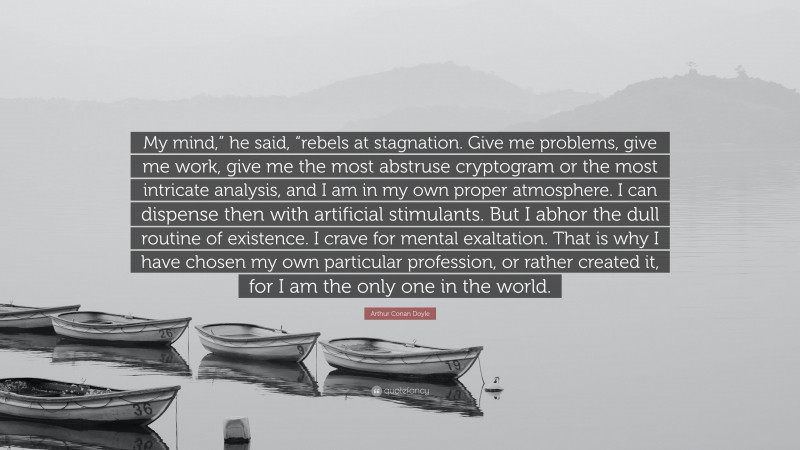 Arthur Conan Doyle Quote: “My mind,” he said, “rebels at stagnation. Give me problems, give me work, give me the most abstruse cryptogram or the most intricate analysis, and I am in my own proper atmosphere. I can dispense then with artificial stimulants. But I abhor the dull routine of existence. I crave for mental exaltation. That is why I have chosen my own particular profession, or rather created it, for I am the only one in the world.”