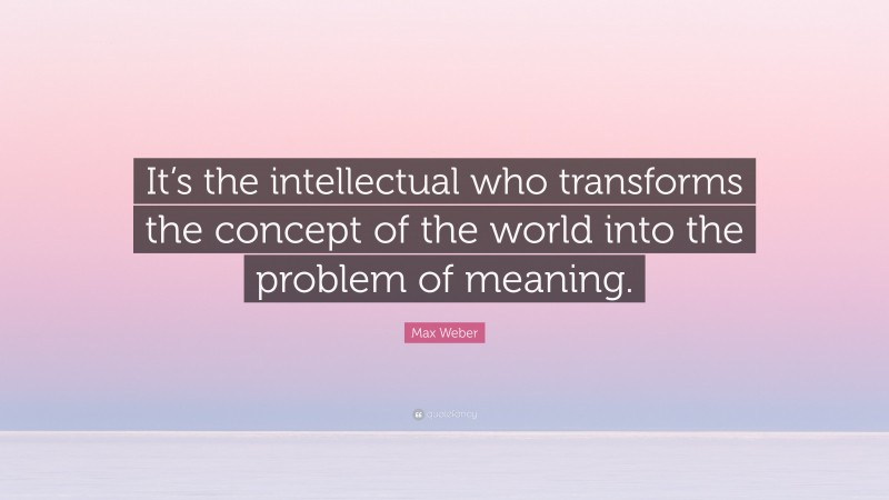 Max Weber Quote: “It’s the intellectual who transforms the concept of the world into the problem of meaning.”