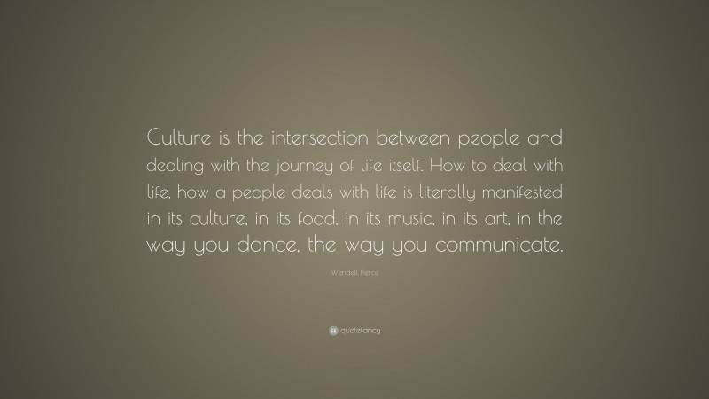 Wendell Pierce Quote: “Culture is the intersection between people and dealing with the journey of life itself. How to deal with life, how a people deals with life is literally manifested in its culture, in its food, in its music, in its art, in the way you dance, the way you communicate.”
