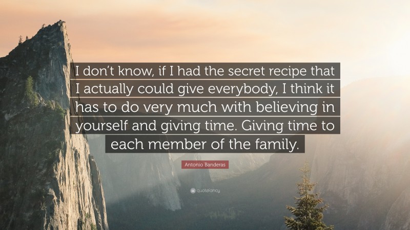 Antonio Banderas Quote: “I don’t know, if I had the secret recipe that I actually could give everybody, I think it has to do very much with believing in yourself and giving time. Giving time to each member of the family.”
