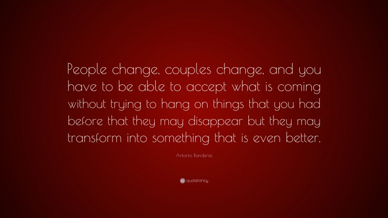 Antonio Banderas Quote: “People change, couples change, and you have to be able to accept what is coming without trying to hang on things that you had before that they may disappear but they may transform into something that is even better.”