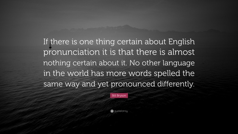 Bill Bryson Quote: “If there is one thing certain about English pronunciation it is that there is almost nothing certain about it. No other language in the world has more words spelled the same way and yet pronounced differently.”