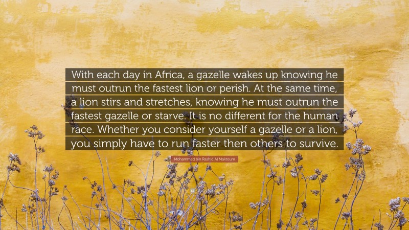 Mohammed bin Rashid Al Maktoum Quote: “With each day in Africa, a gazelle wakes up knowing he must outrun the fastest lion or perish. At the same time, a lion stirs and stretches, knowing he must outrun the fastest gazelle or starve. It is no different for the human race. Whether you consider yourself a gazelle or a lion, you simply have to run faster then others to survive.”