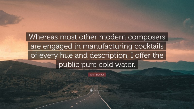 Jean Sibelius Quote: “Whereas most other modern composers are engaged in manufacturing cocktails of every hue and description, I offer the public pure cold water.”