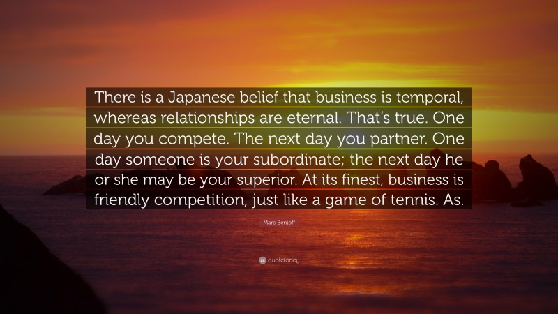 Marc Benioff Quote: “There is a Japanese belief that business is temporal, whereas relationships are eternal. That’s true. One day you compete. The next day you partner. One day someone is your subordinate; the next day he or she may be your superior. At its finest, business is friendly competition, just like a game of tennis. As.”