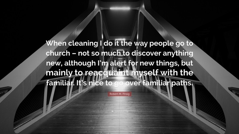 Robert M. Pirsig Quote: “When cleaning I do it the way people go to church – not so much to discover anything new, although I’m alert for new things, but mainly to reacquaint myself with the familiar. It’s nice to go over familiar paths.”