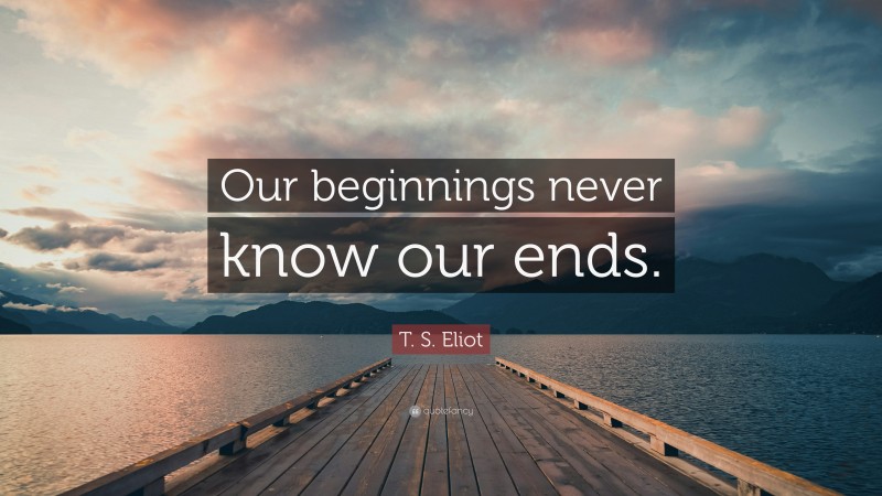 T. S. Eliot Quote: “Our beginnings never know our ends.”