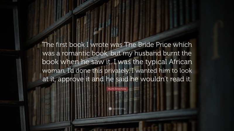 Buchi Emecheta Quote: “The first book I wrote was The Bride Price which was a romantic book, but my husband burnt the book when he saw it. I was the typical African woman, I’d done this privately, I wanted him to look at it, approve it and he said he wouldn’t read it.”