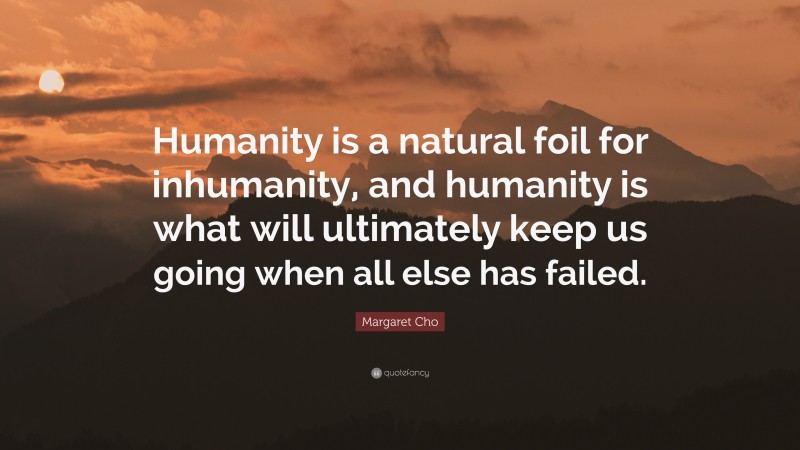 Margaret Cho Quote: “Humanity is a natural foil for inhumanity, and humanity is what will ultimately keep us going when all else has failed.”