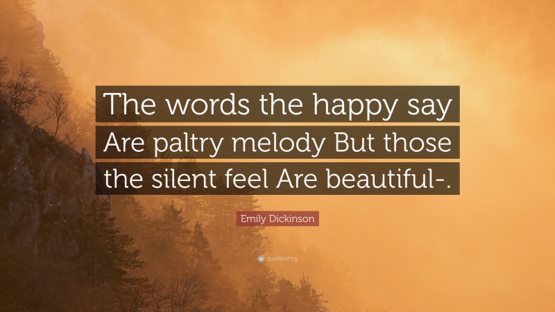 Emily Dickinson Quote: “The words the happy say Are paltry melody But those the silent feel Are beautiful-.”