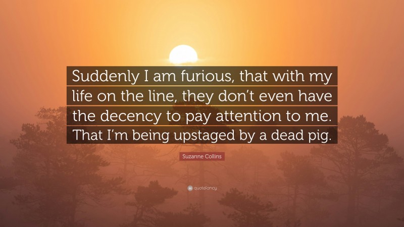 Suzanne Collins Quote: “Suddenly I am furious, that with my life on the line, they don’t even have the decency to pay attention to me. That I’m being upstaged by a dead pig.”